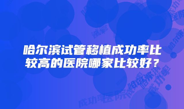 哈尔滨试管移植成功率比较高的医院哪家比较好?