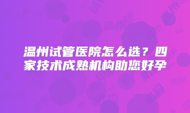 温州试管医院怎么选？四家技术成熟机构助您好孕