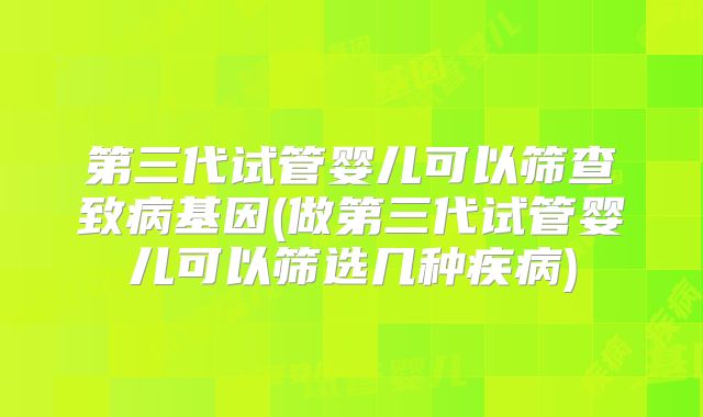 第三代试管婴儿可以筛查致病基因(做第三代试管婴儿可以筛选几种疾病)