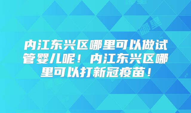 内江东兴区哪里可以做试管婴儿呢！内江东兴区哪里可以打新冠疫苗！