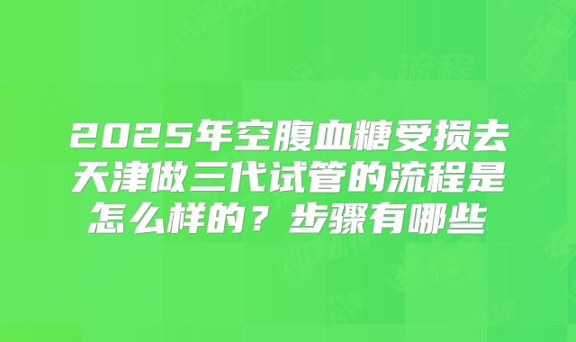 2025年空腹血糖受损去天津做三代试管的流程是怎么样的?步骤有哪些