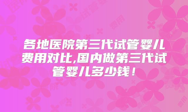 各地医院第三代试管婴儿费用对比,国内做第三代试管婴儿多少钱！