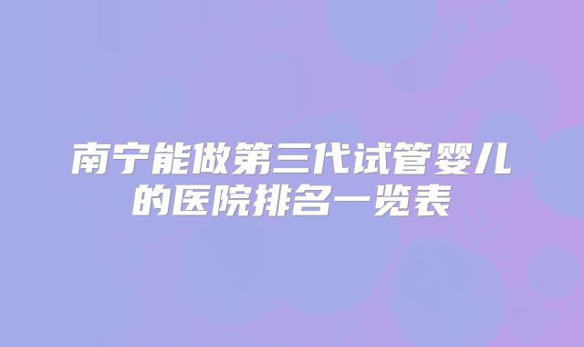 南宁能做第三代试管婴儿的医院排名一览表