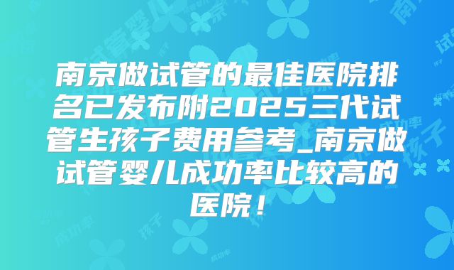 南京做试管的最佳医院排名已发布附2025三代试管生孩子费用参考_南京做试管婴儿成功率比较高的医院！