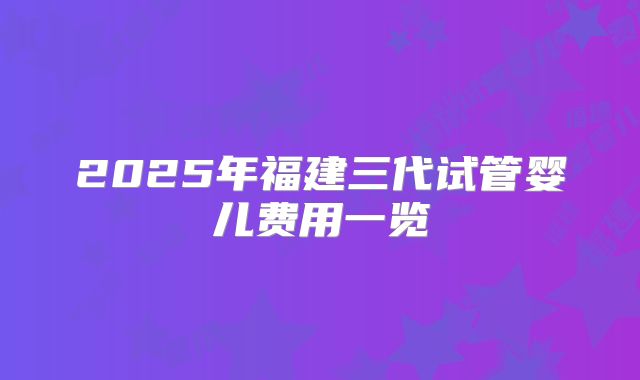 2025年福建三代试管婴儿费用一览