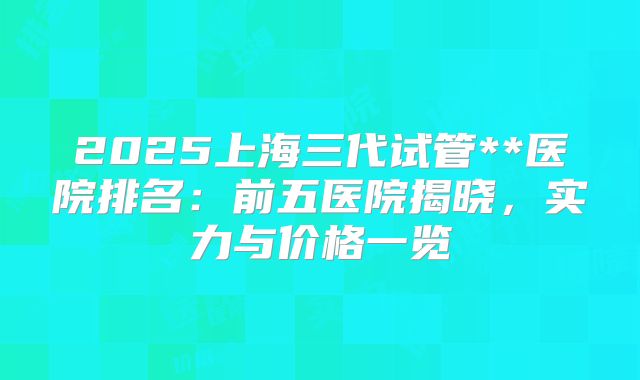 2025上海三代试管**医院排名：前五医院揭晓，实力与价格一览