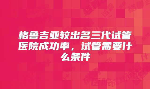 格鲁吉亚较出名三代试管医院成功率,试管需要什么条件