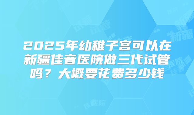 2025年幼稚子宫可以在新疆佳音医院做三代试管吗？大概要花费多少钱