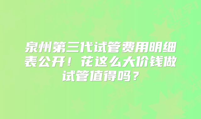 泉州第三代试管费用明细表公开!花这么大价钱做试管值得吗?