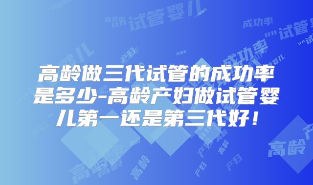 高龄做三代试管的成功率是多少-高龄产妇做试管婴儿第一还是第三代好！