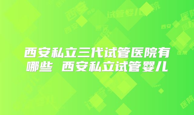 西安私立三代试管医院有哪些 西安私立试管婴儿