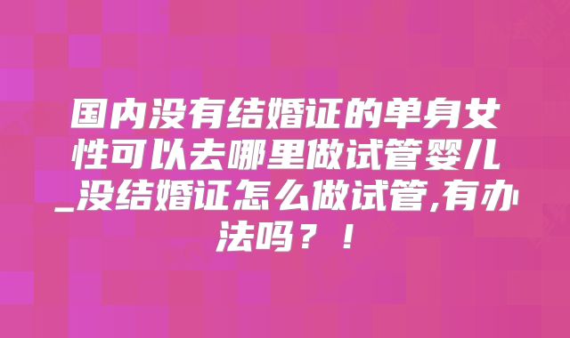 国内没有结婚证的单身女性可以去哪里做试管婴儿_没结婚证怎么做试管,有办法吗？！