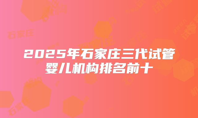 2025年石家庄三代试管婴儿机构排名前十