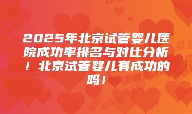 2025年北京试管婴儿医院成功率排名与对比分析！北京试管婴儿有成功的吗！
