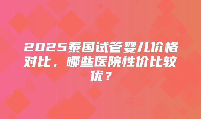 2025泰国试管婴儿价格对比,哪些医院性价比较优?