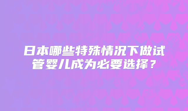 日本哪些特殊情况下做试管婴儿成为必要选择？
