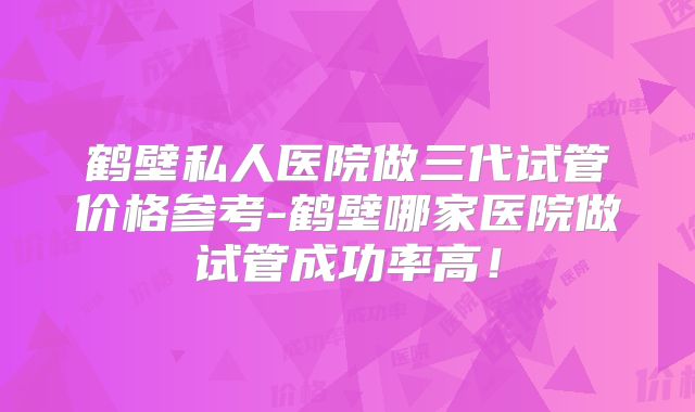 鹤壁私人医院做三代试管价格参考-鹤壁哪家医院做试管成功率高!