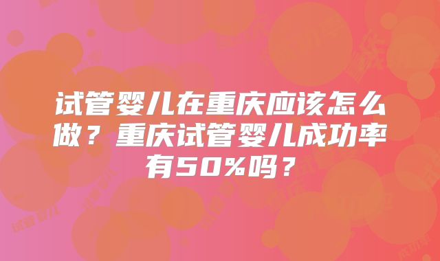 试管婴儿在重庆应该怎么做？重庆试管婴儿成功率有50%吗？