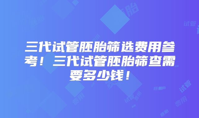 三代试管胚胎筛选费用参考！三代试管胚胎筛查需要多少钱！
