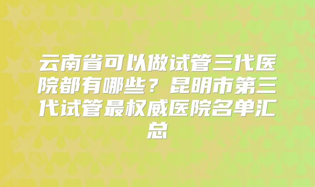 云南省可以做试管三代医院都有哪些？昆明市第三代试管最权威医院名单汇总