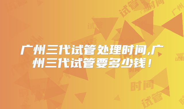 广州三代试管处理时间,广州三代试管要多少钱!