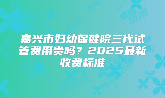 嘉兴市妇幼保健院三代试管费用贵吗？2025最新收费标准