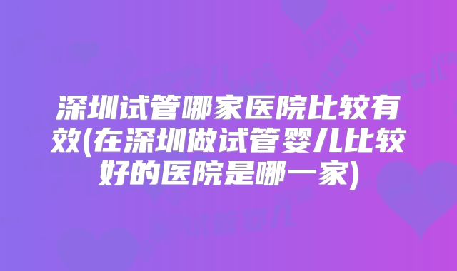 深圳试管哪家医院比较有效(在深圳做试管婴儿比较好的医院是哪一家)
