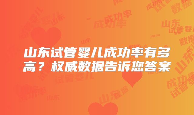 山东试管婴儿成功率有多高？权威数据告诉您答案