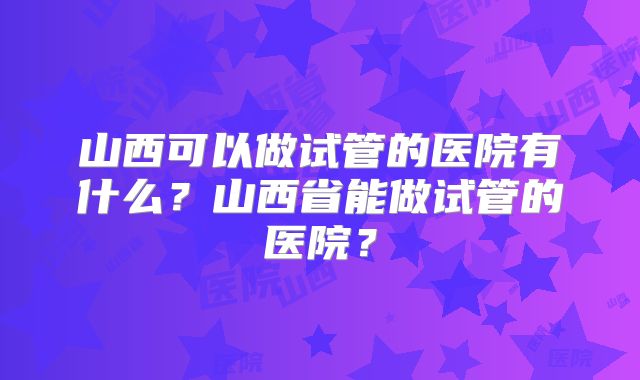 山西可以做试管的医院有什么？山西省能做试管的医院？