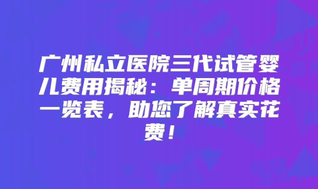 广州私立医院三代试管婴儿费用揭秘:单周期价格一览表,助您了解真实花费!