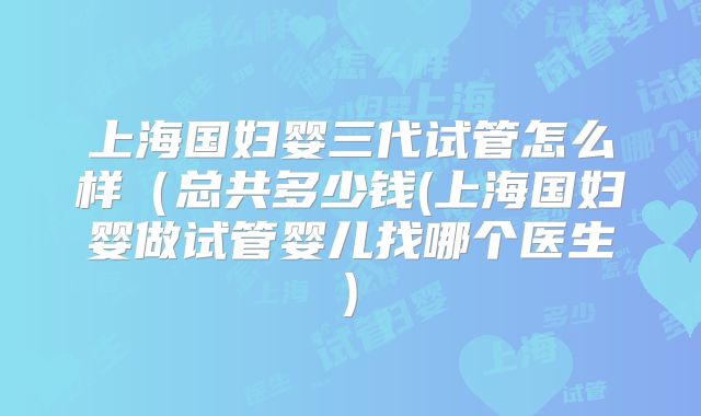 上海国妇婴三代试管怎么样(总共多少钱(上海国妇婴做试管婴儿找哪个医生)