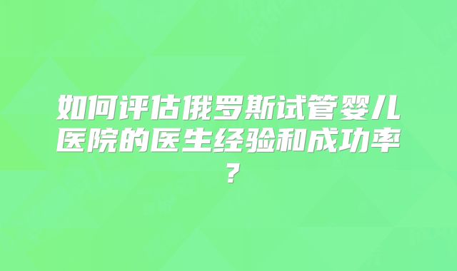 如何评估俄罗斯试管婴儿医院的医生经验和成功率?