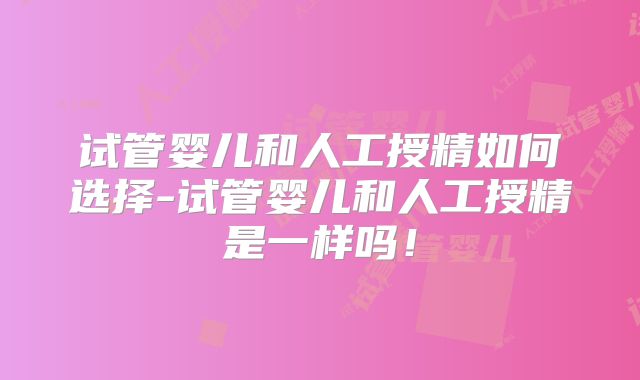 试管婴儿和人工授精如何选择-试管婴儿和人工授精是一样吗!