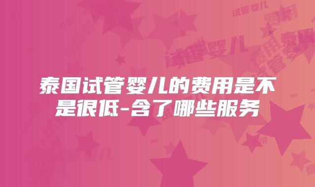 泰国试管婴儿的费用是不是很低-含了哪些服务