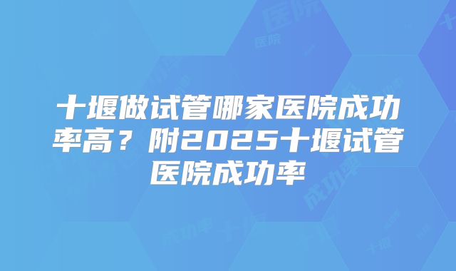 十堰做试管哪家医院成功率高?附2025十堰试管医院成功率