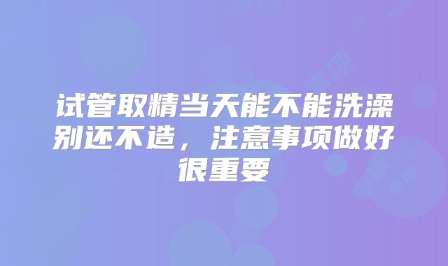 试管取精当天能不能洗澡别还不造，注意事项做好很重要