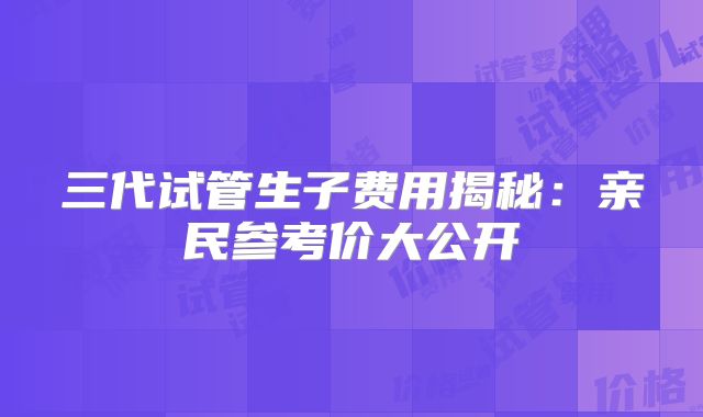 三代试管生子费用揭秘：亲民参考价大公开