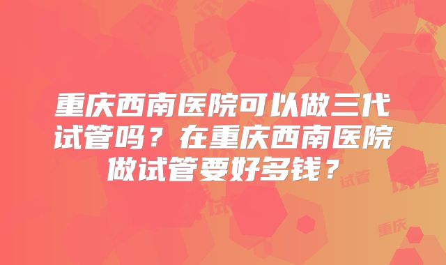 重庆西南医院可以做三代试管吗?在重庆西南医院做试管要好多钱?