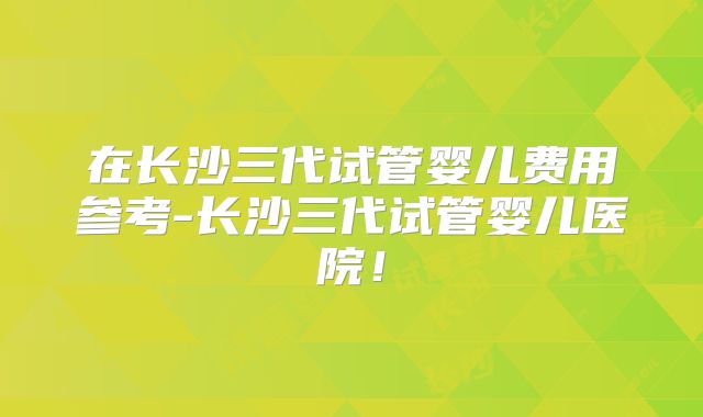 在长沙三代试管婴儿费用参考-长沙三代试管婴儿医院!