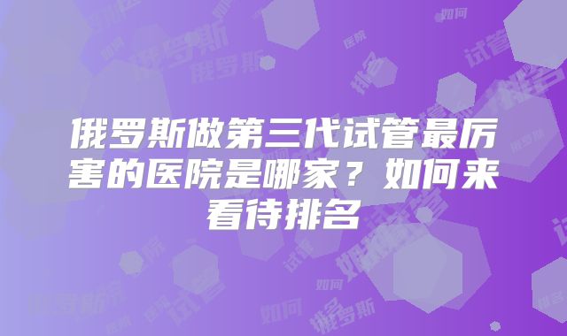 俄罗斯做第三代试管最厉害的医院是哪家？如何来看待排名