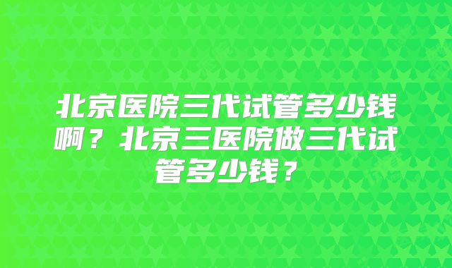 北京医院三代试管多少钱啊？北京三医院做三代试管多少钱？