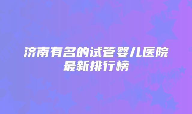 济南有名的试管婴儿医院最新排行榜