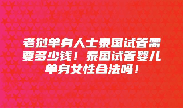 老挝单身人士泰国试管需要多少钱！泰国试管婴儿单身女性合法吗！