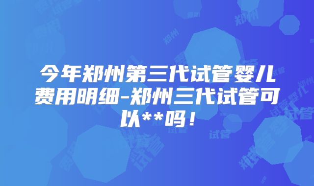 今年郑州第三代试管婴儿费用明细-郑州三代试管可以**吗！