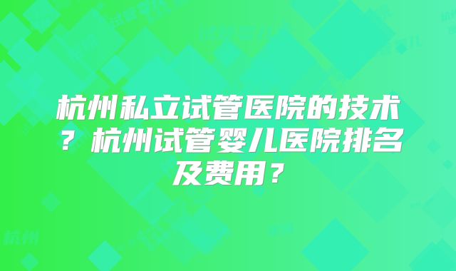 杭州私立试管医院的技术?杭州试管婴儿医院排名及费用?