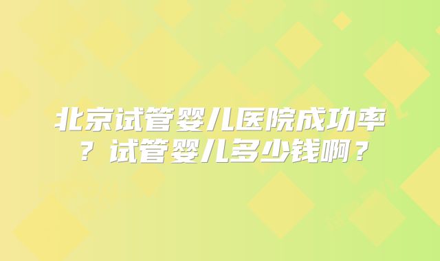 北京试管婴儿医院成功率？试管婴儿多少钱啊？