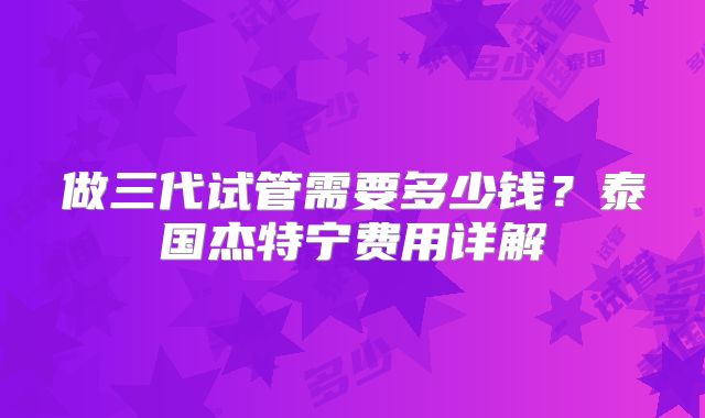 做三代试管需要多少钱?泰国杰特宁费用详解