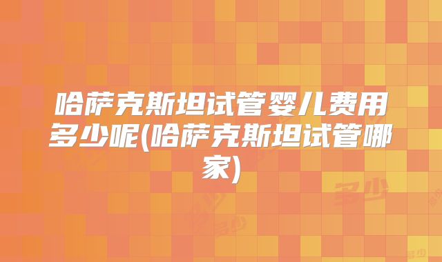 哈萨克斯坦试管婴儿费用多少呢(哈萨克斯坦试管哪家)