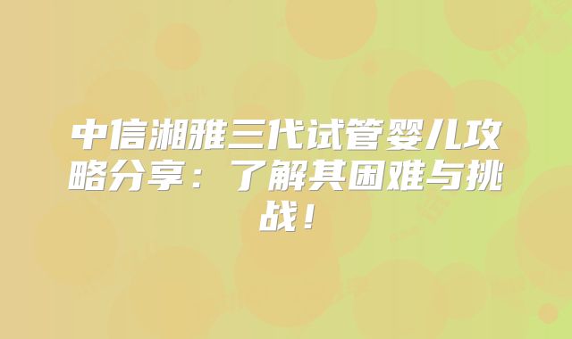 中信湘雅三代试管婴儿攻略分享：了解其困难与挑战！