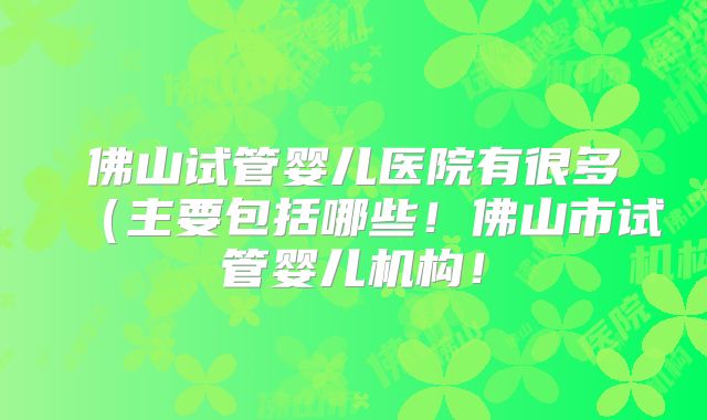 佛山试管婴儿医院有很多(主要包括哪些!佛山市试管婴儿机构!